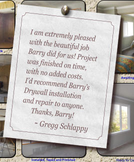 I am extremely pleased with the beautiful job Barry did for us! Project was finished on time, with no added costs.   Id recommend Barrys Drywall installation and repair to anyone.        Thanks, Barry!        - Gregg Schlappy